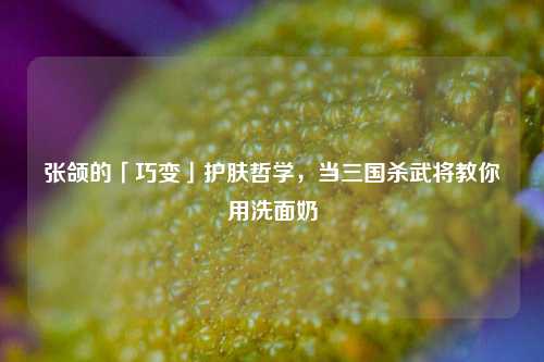 张颌的「巧变」护肤哲学，当三国杀武将教你用洗面奶