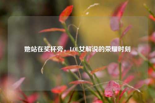 她站在奖杯旁，LOL女解说的荣耀时刻