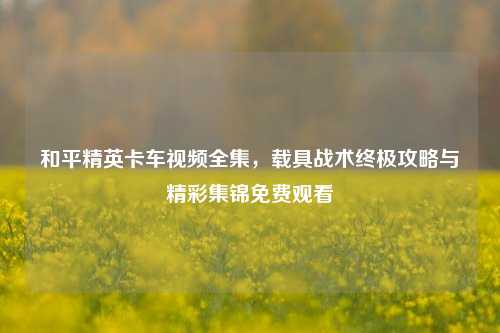 和平精英卡车视频全集，载具战术终极攻略与精彩集锦免费观看