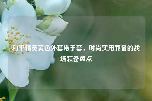 和平精英黄色外套带手套，时尚实用兼备的战场装备盘点