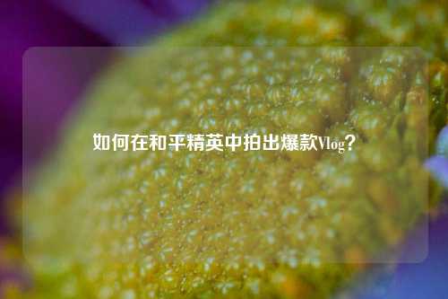 如何在和平精英中拍出爆款Vlog？