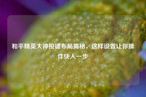 和平精英大神按键布局揭秘，这样设置让你操作快人一步