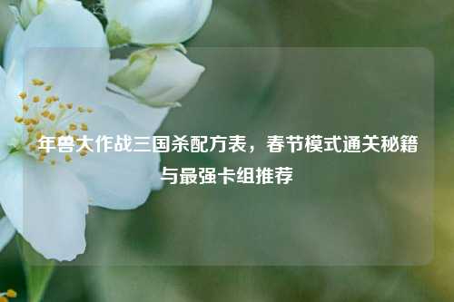 年兽大作战三国杀配方表，春节模式通关秘籍与最强卡组推荐