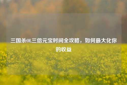 三国杀OL三倍元宝时间全攻略，如何最大化你的收益