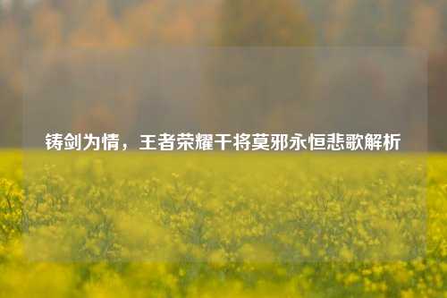 铸剑为情，王者荣耀干将莫邪永恒悲歌解析