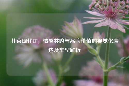 北京现代CF，情感共鸣与品牌价值的视觉化表达及车型解析