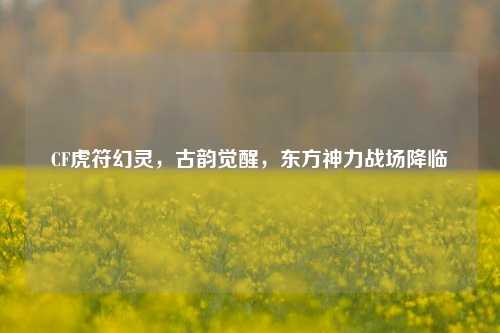 CF虎符幻灵，古韵觉醒，东方神力战场降临