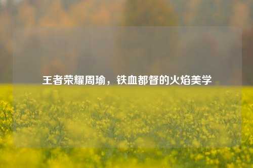 王者荣耀周瑜，铁血都督的火焰美学