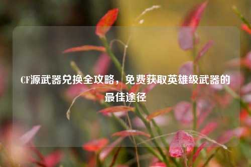 CF源武器兑换全攻略，免费获取英雄级武器的最佳途径