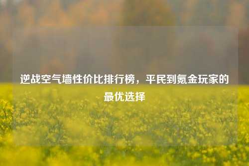 逆战空气墙性价比排行榜，平民到氪金玩家的最优选择