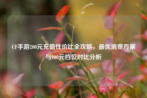 CF手游200元充值性价比全攻略，最优消费方案与100元档位对比分析