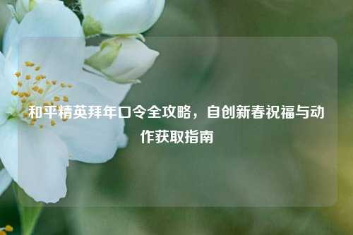 和平精英拜年口令全攻略，自创新春祝福与动作获取指南