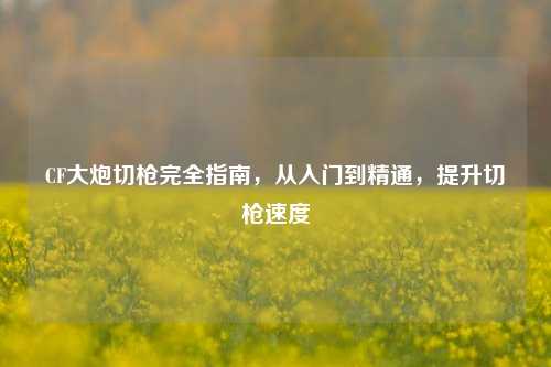 CF大炮切枪完全指南，从入门到精通，提升切枪速度