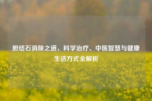 胆结石消除之道，科学治疗、中医智慧与健康生活方式全解析
