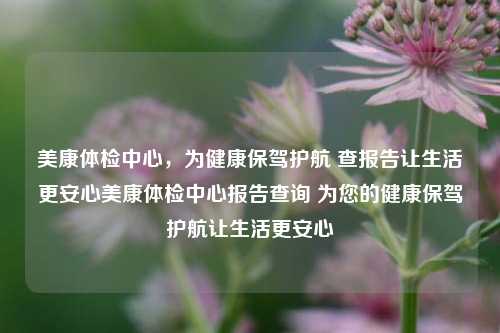 美康体检中心，为健康保驾护航 查报告让生活更安心美康体检中心报告查询 为您的健康保驾护航让生活更安心