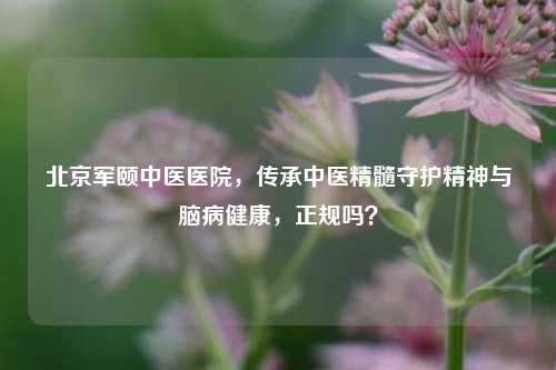 北京军颐中医医院，传承中医精髓守护精神与脑病健康，正规吗？