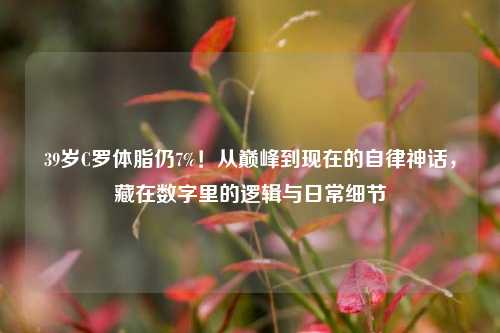 39岁C罗体脂仍7%！从巅峰到现在的自律神话，藏在数字里的逻辑与日常细节