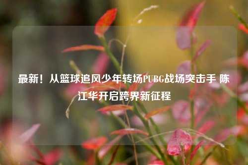 最新！从篮球追风少年转场PUBG战场突击手 陈江华开启跨界新征程