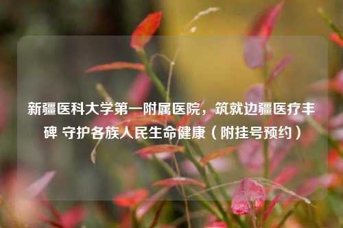 新疆医科大学第一附属医院，筑就边疆医疗丰碑 守护各族人民生命健康（附挂号预约）