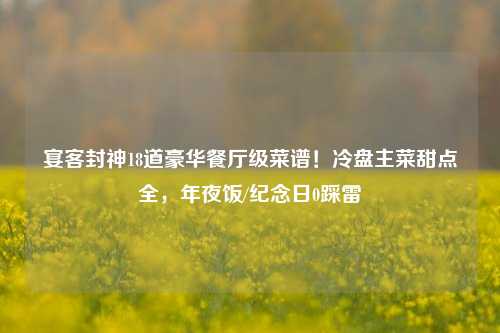 宴客封神18道豪华餐厅级菜谱！冷盘主菜甜点全，年夜饭/纪念日0踩雷