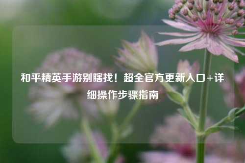 和平精英手游别瞎找！超全官方更新入口+详细操作步骤指南