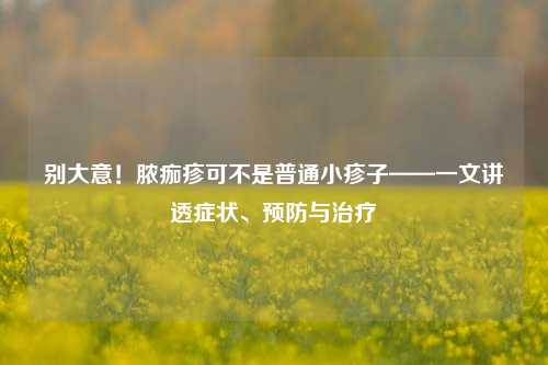 别大意！脓痂疹可不是普通小疹子——一文讲透症状、预防与治疗