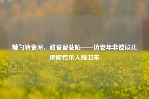 糖勺转春深，甜香留巷陌——访老年非遗段氏糖画传承人段卫东