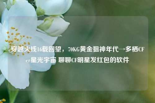 穿越火线16载回望，70KG黄金狙神年代→多栖CFer星光宇宙 聊聊CF明星发红包的软件