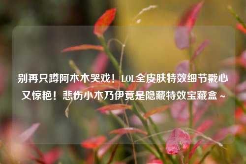 别再只蹲阿木木哭戏！LOL全皮肤特效细节戳心又惊艳！悲伤小木乃伊竟是隐藏特效宝藏盒～