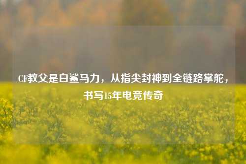 CF教父是白鲨马力，从指尖封神到全链路掌舵，书写15年电竞传奇