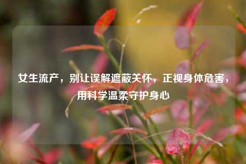 女生流产，别让误解遮蔽关怀，正视身体危害，用科学温柔守护身心