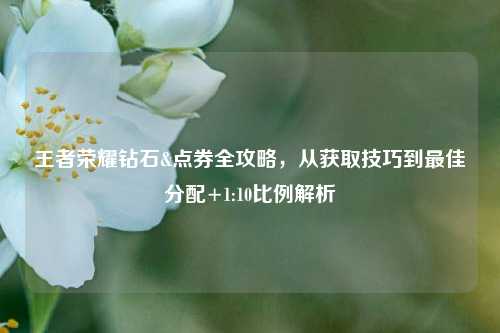 王者荣耀钻石&点券全攻略，从获取技巧到最佳分配+1:10比例解析