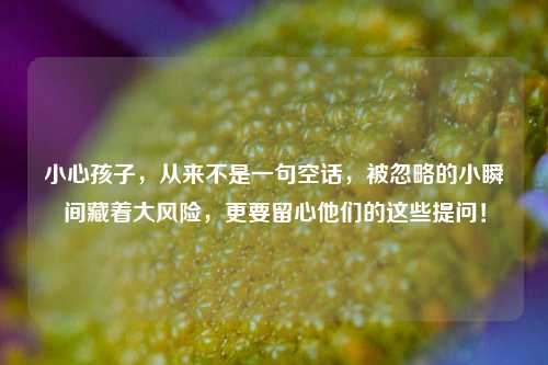 小心孩子，从来不是一句空话，被忽略的小瞬间藏着大风险，更要留心他们的这些提问！