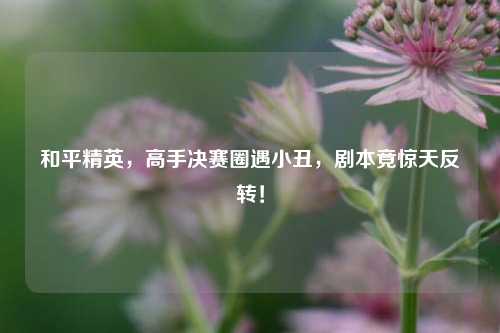 和平精英，高手决赛圈遇小丑，剧本竟惊天反转！