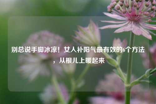 别总说手脚冰凉！女人补阳气最有效的6个方法，从根儿上暖起来
