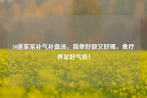 10道家常补气补血汤，简单好做又好喝，食疗养足好气色！