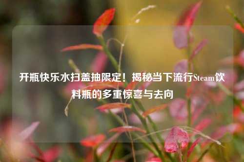 开瓶快乐水扫盖抽限定！揭秘当下流行Steam饮料瓶的多重惊喜与去向