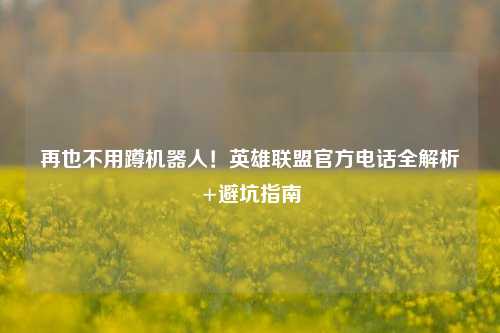 再也不用蹲机器人！英雄联盟官方电话全解析+避坑指南