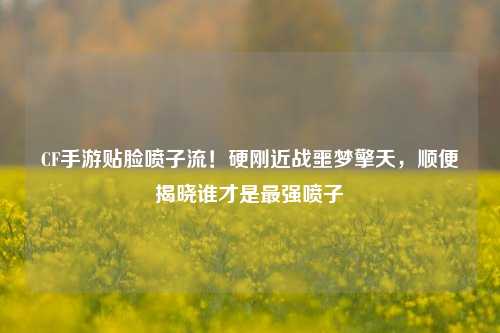 CF手游贴脸喷子流！硬刚近战噩梦擎天，顺便揭晓谁才是最强喷子