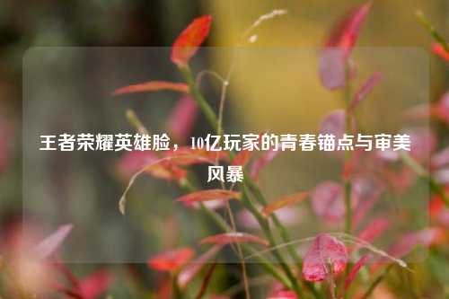 王者荣耀英雄脸，10亿玩家的青春锚点与审美风暴