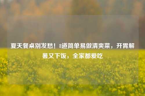 夏天餐桌别发愁！8道简单易做清爽菜，开胃解暑又下饭，全家都爱吃