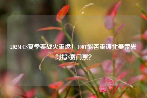 2026LCS夏季赛战火重燃！100T能否重铸北美荣光剑指S赛门票？