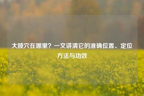 大陵穴在哪里？一文讲清它的准确位置、定位方法与功效