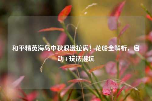 和平精英海岛中秋浪漫拉满！花船全解析，启动+玩法避坑