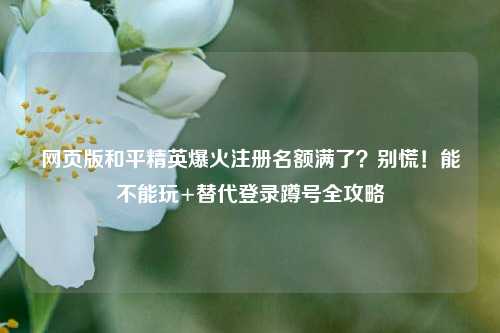 网页版和平精英爆火注册名额满了？别慌！能不能玩+替代登录蹲号全攻略