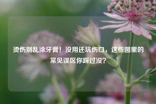 烫伤别乱涂牙膏！没用还坑伤口，这些图里的常见误区你踩过没？
