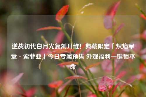 逆战初代白月光复刻升维！典藏限定「炽焰军章·索菲亚」今日专属预售 外观福利一键锁本命