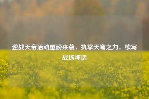 逆战天帝活动重磅来袭，执掌天穹之力，续写战场神话