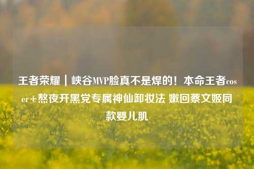 王者荣耀｜峡谷MVP脸真不是焊的！本命王者coser+熬夜开黑党专属神仙卸妆法 嫩回蔡文姬同款婴儿肌✨