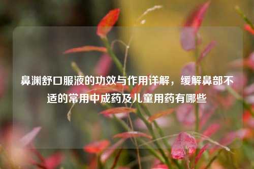 鼻渊舒口服液的功效与作用详解，缓解鼻部不适的常用中成药及儿童用药有哪些